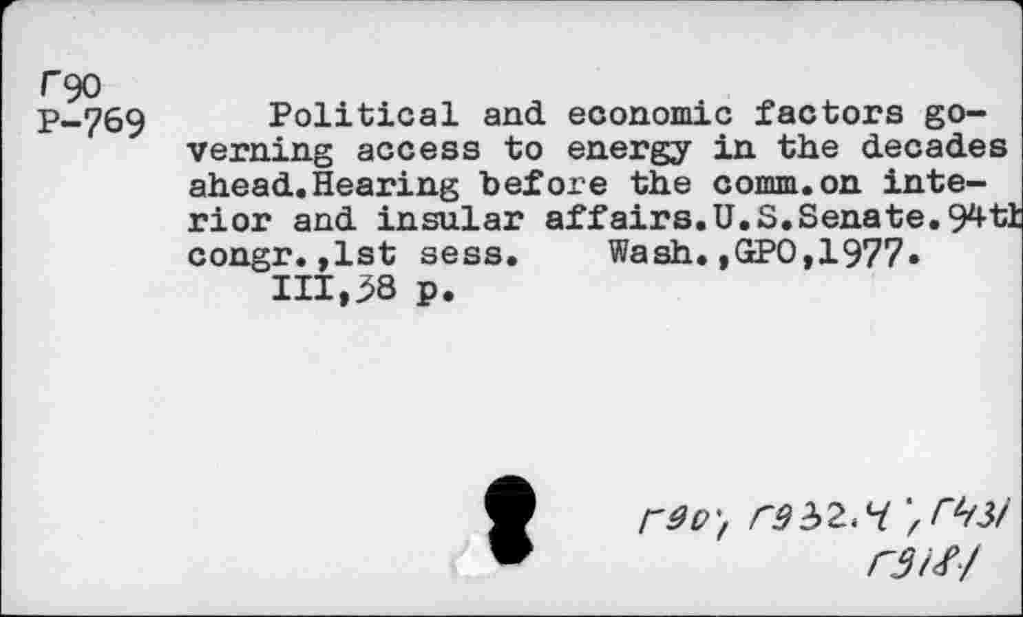 ﻿rgo
P-769 Political and economic factors governing access to energy in the decades ahead.Hearing before the comm.on interior and insular affairs. U.S. Senate. 94 ti congr.,1st sess. Wash.,GPO,1977» 111,58 p.
rd O', rd 32.7 r3W